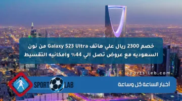 خصم 2300 ريال على هاتف Galaxy S23 Ultra من نون السعودية مع عروض تصل إلى 44% وإمكانية التقسيط